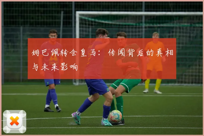 姆巴佩转会皇马：传闻背后的真相与未来影响