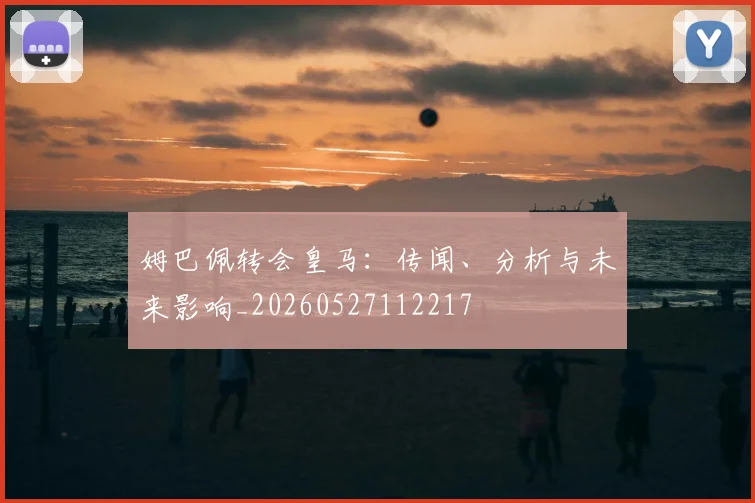 姆巴佩转会皇马：传闻、分析与未来影响_20260527112217